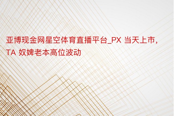 亚博现金网星空体育直播平台_PX 当天上市，TA 奴婢老本高位波动