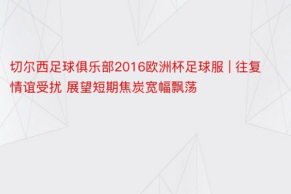 切尔西足球俱乐部2016欧洲杯足球服 | 往复情谊受扰 展望短期焦炭宽幅飘荡