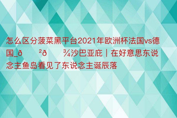 怎么区分菠菜黑平台2021年欧洲杯法国vs德国_🇲🇾沙巴亚庇