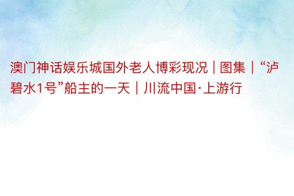 澳门神话娱乐城国外老人博彩现况 | 图集｜“泸碧水1号”船主