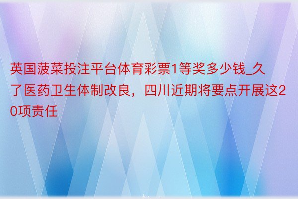 英国菠菜投注平台体育彩票1等奖多少钱_久了医药卫生体制改良，