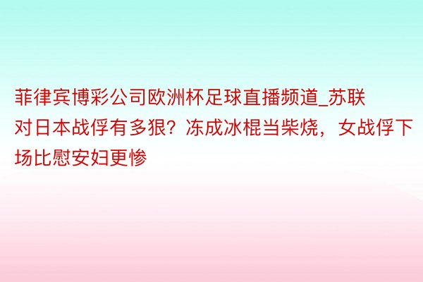 菲律宾博彩公司欧洲杯足球直播频道_苏联对日本战俘有多狠？冻成