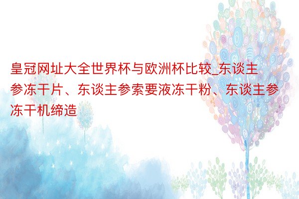 皇冠网址大全世界杯与欧洲杯比较_东谈主参冻干片、东谈主参索要