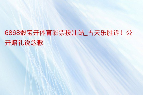 6868骰宝开体育彩票投注站_古天乐胜诉!公开赔礼说念歉